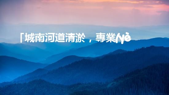 「城南河道清淤，專業(yè)供應(yīng)商來襲！」